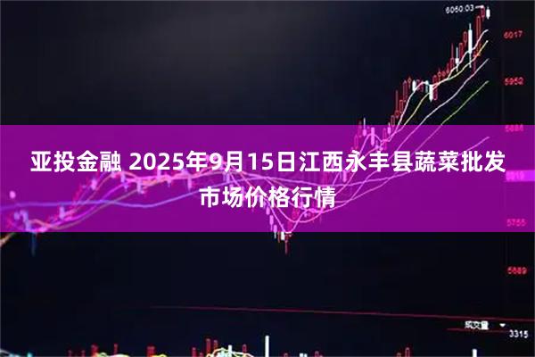 亚投金融 2025年9月15日江西永丰县蔬菜批发市场价格行情