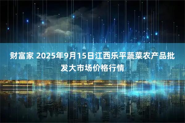 财富家 2025年9月15日江西乐平蔬菜农产品批发大市场价格行情