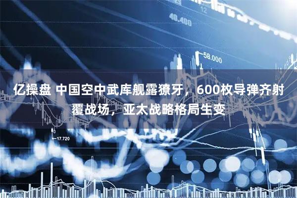 亿操盘 中国空中武库舰露獠牙，600枚导弹齐射覆战场，亚太战略格局生变
