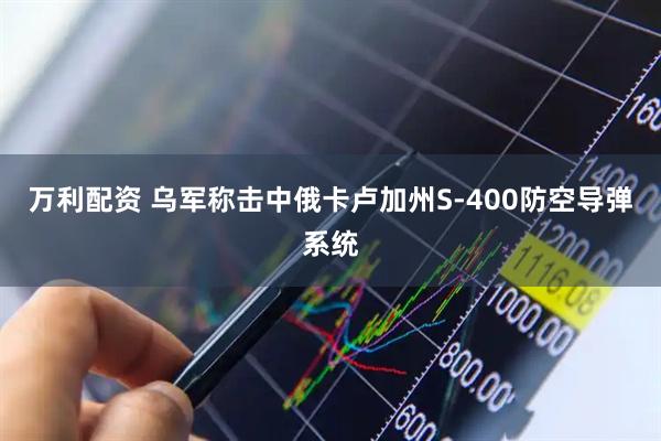 万利配资 乌军称击中俄卡卢加州S-400防空导弹系统