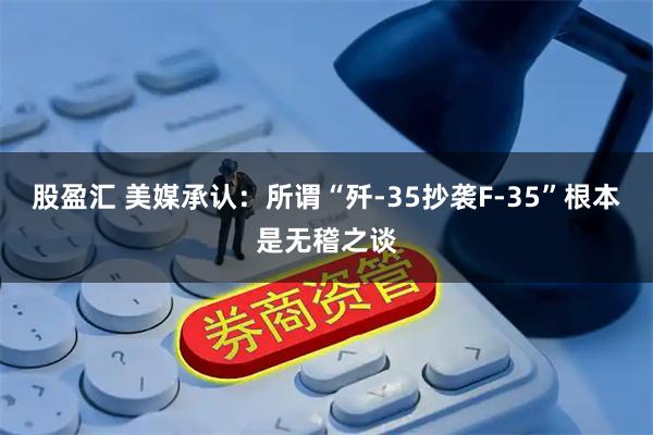 股盈汇 美媒承认：所谓“歼-35抄袭F-35”根本是无稽之谈
