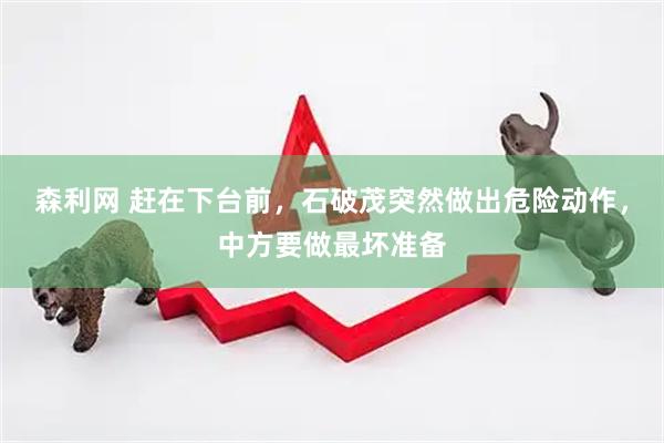 森利网 赶在下台前，石破茂突然做出危险动作，中方要做最坏准备