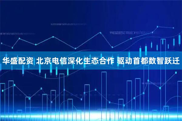 华盛配资 北京电信深化生态合作 驱动首都数智跃迁