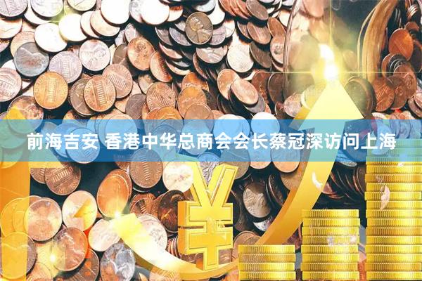 前海吉安 香港中华总商会会长蔡冠深访问上海