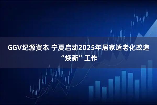 GGV纪源资本 宁夏启动2025年居家适老化改造“焕新”工作