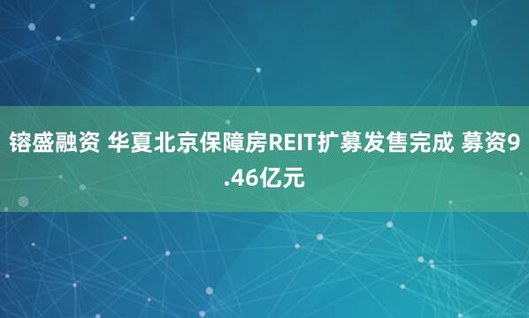 镕盛融资 华夏北京保障房REIT扩募发售完成 募资9.46亿元