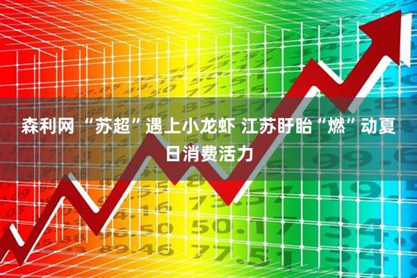 森利网 “苏超”遇上小龙虾 江苏盱眙“燃”动夏日消费活力