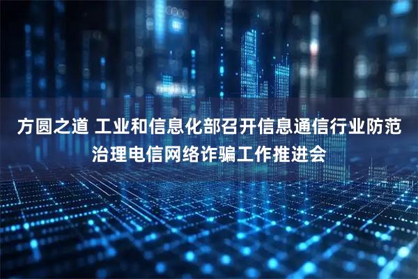 方圆之道 工业和信息化部召开信息通信行业防范治理电信网络诈骗工作推进会