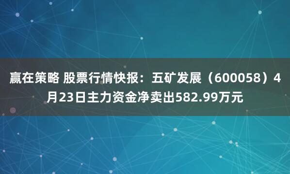 赢在策略 股票行情快报：五矿发展（600058）4月23日主力资金净卖出582.99万元