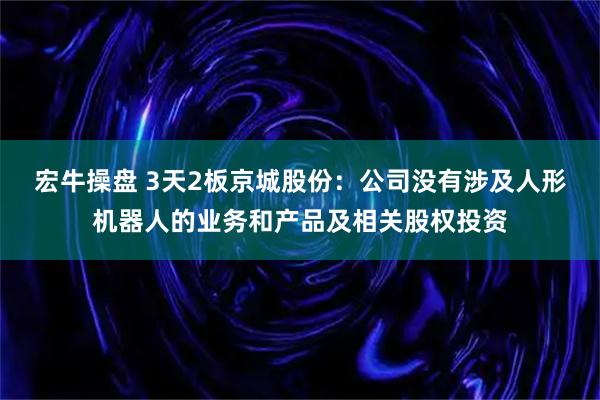 宏牛操盘 3天2板京城股份：公司没有涉及人形机器人的业务和产品及相关股权投资