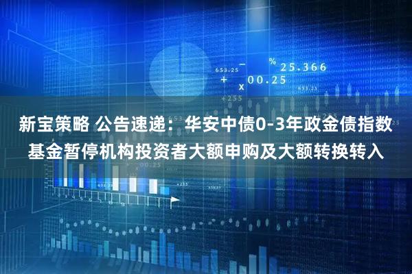 新宝策略 公告速递：华安中债0-3年政金债指数基金暂停机构投资者大额申购及大额转换转入