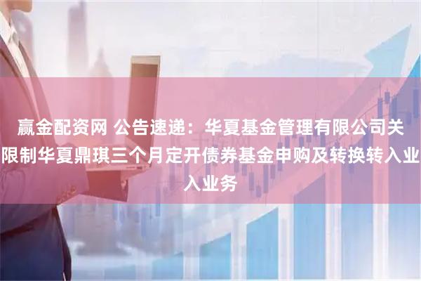 赢金配资网 公告速递：华夏基金管理有限公司关于限制华夏鼎琪三个月定开债券基金申购及转换转入业务