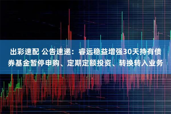 出彩速配 公告速递：睿远稳益增强30天持有债券基金暂停申购、定期定额投资、转换转入业务