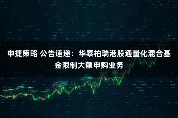 申捷策略 公告速递：华泰柏瑞港股通量化混合基金限制大额申购业务