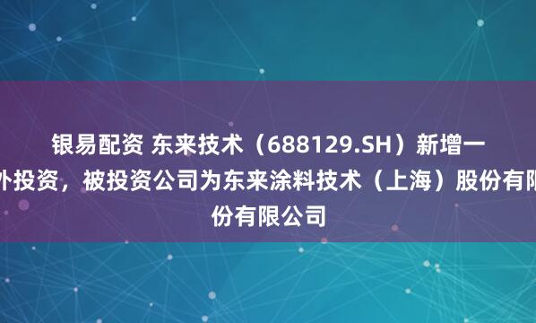 银易配资 东来技术（688129.SH）新增一起对外投资，被投资公司为东来涂料技术（上海）股份有限公司