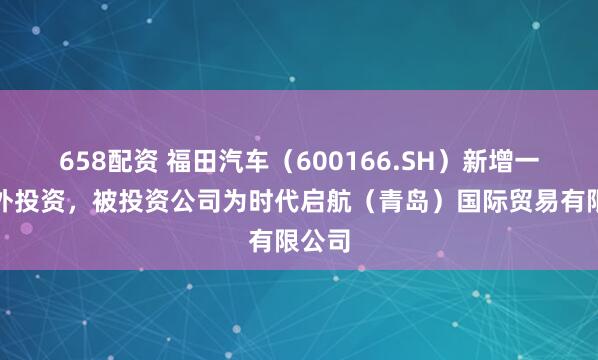 658配资 福田汽车（600166.SH）新增一起对外投资，被投资公司为时代启航（青岛）国际贸易有限公司