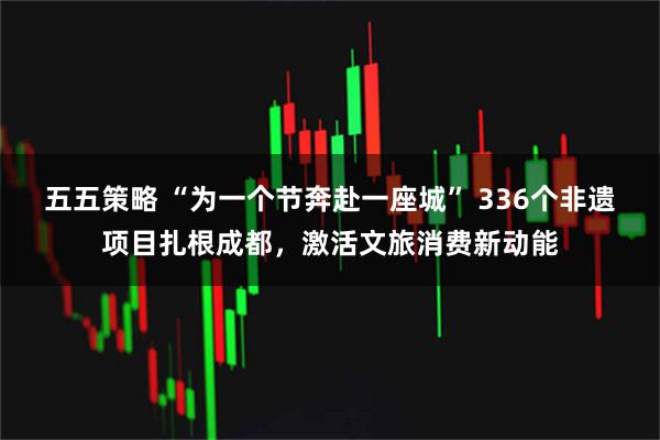 五五策略 “为一个节奔赴一座城” 336个非遗项目扎根成都，激活文旅消费新动能