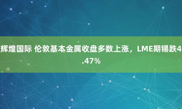 辉煌国际 伦敦基本金属收盘多数上涨，LME期锡跌4.47%