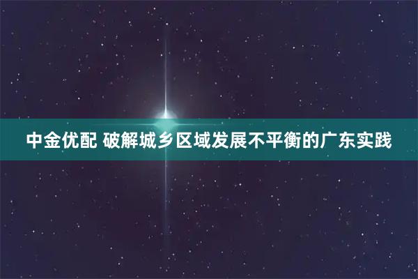 中金优配 破解城乡区域发展不平衡的广东实践