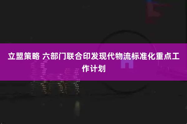 立盟策略 六部门联合印发现代物流标准化重点工作计划
