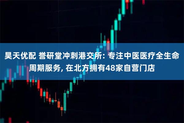 昊天优配 誉研堂冲刺港交所: 专注中医医疗全生命周期服务, 在北方拥有48家自营门店