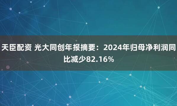 天臣配资 光大同创年报摘要：2024年归母净利润同比减少82.16%
