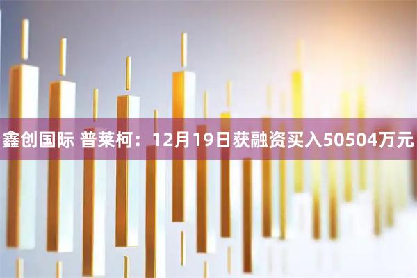 鑫创国际 普莱柯：12月19日获融资买入50504万元