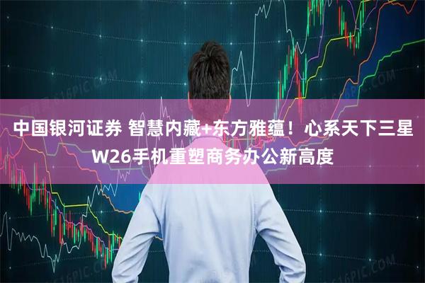 中国银河证券 智慧内藏+东方雅蕴！心系天下三星W26手机重塑商务办公新高度