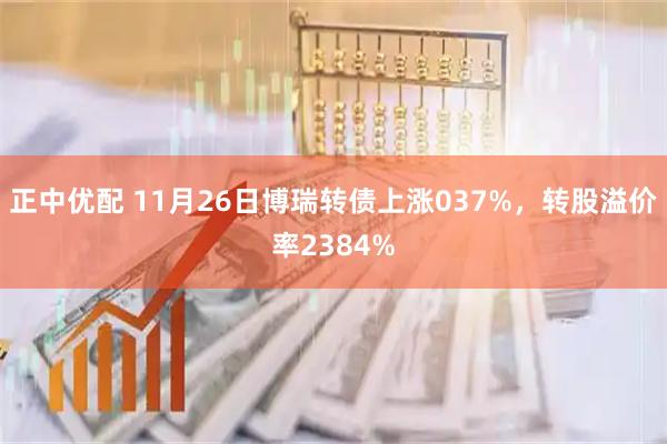 正中优配 11月26日博瑞转债上涨037%，转股溢价率2384%