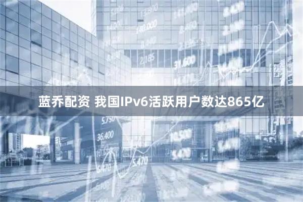 蓝乔配资 我国IPv6活跃用户数达865亿