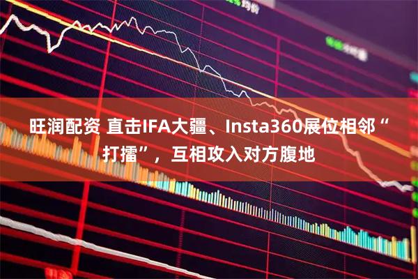 旺润配资 直击IFA大疆、Insta360展位相邻“打擂”，互相攻入对方腹地
