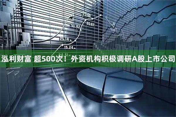 泓利财富 超500次！外资机构积极调研A股上市公司